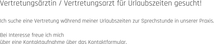 Vertretungsärztin / Vertretungsarzt für Urlaubszeiten gesucht!  Ich suche eine Vertretung während meiner Urlaubszeiten zur Sprechstunde in unserer Praxis.  Bei Interesse freue ich mich  über eine Kontaktaufnahme über das Kontaktformular.
