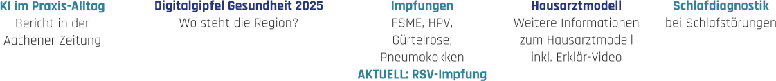 Hausarztmodell Weitere Informationen zum Hausarztmodell inkl. Erklär-Video Impfungen FSME, HPV, Gürtelrose, Pneumokokken AKTUELL: RSV-Impfung Schlafdiagnostik bei Schlafstörungen Digitalgipfel Gesundheit 2025 Wo steht die Region? KI im Praxis-Alltag Bericht in der  Aachener Zeitung