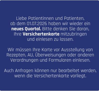Liebe Patientinnen und Patienten, ab dem 01.07.2026 haben wir wieder ein  neues Quartal. Bitte denken Sie daran,  Ihre Versichertenkarte mitzubringen  und einlesen zu lassen.   Wir müssen Ihre Karte vor Ausstellung von  Rezepten, AU, Überweisungen oder anderen  Verordnungen und Formularen einlesen.   Auch Anfragen können nur bearbeitet werden,  wenn die Versichertenkarte vorliegt.