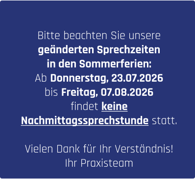 Bitte beachten Sie unsere  geänderten Sprechzeiten  in den Sommerferien: Ab Donnerstag, 23.07.2026  bis Freitag, 07.08.2026  findet keine  Nachmittagssprechstunde statt.  Vielen Dank für Ihr Verständnis!  Ihr Praxisteam